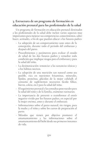 370
3. Estructura de un programa de formación en
educación prenatal para los profesionales de la salud
Un programa de formación en educación prenatal destinados
a los profesionales de la salud debe incluir varios aspectos muy
importantes para mejorar sus competencias: conocimientos, saber
hacer, actitudes, a fin de que puedan educar a los futuros padres:
- La adopción de un comportamiento sano antes de la
concepción, durante todo el periodo del embarazo y
después del parto.
- Procedimientos y parámetros para evaluar el estado
de salud de los dos futuros padres y remediar toda
condición que implique riesgos para el embarazo y para
la salud del niño.
- La desintoxicación: renunciar a las sustancias tóxicas y
a los hábitos nocivos.
- La adopción de una nutrición tan natural como sea
posible, rica en nutrientes (vitaminas, minerales,
lípidos, proteínas, glúcidos de la mejor calidad), el
consumo de suplementos necesarios (ácido fólico,
hierro, calcio, etc.) para la salud del niño.
- El seguimiento prenatal y las consultas post-natales para
la salud del niño y de la familia, exámenes rutinarios.
- La importancia de prevenir o transformar el estrés
negativo vivido por los futuros padres, en especial por
la mujer encinta, antes y durante el embarazo.
- Informaciones sobre el parto natural, sin riesgos, para
la madre y el niño y sobre los cursos de preparación al
parto.
- Métodos que tienen por objetivo promover el
amamantamiento y las informaciones sobre el
amamantamiento del bebé desde sus primeros instantes
de vida.
 