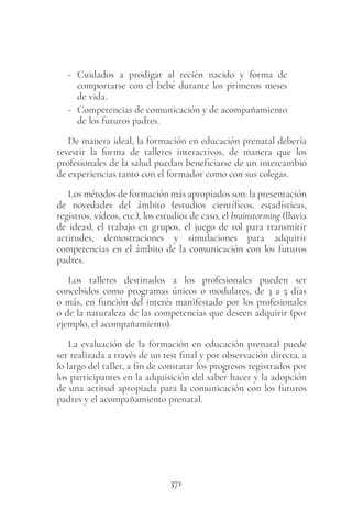 371
- Cuidados a prodigar al recién nacido y forma de
comportarse con el bebé durante los primeros meses
de vida.
- Competencias de comunicación y de acompañamiento
de los futuros padres.
De manera ideal, la formación en educación prenatal debería
revestir la forma de talleres interactivos, de manera que los
profesionales de la salud puedan beneficiarse de un intercambio
de experiencias tanto con el formador como con sus colegas.
Los métodos de formación más apropiados son: la presentación
de novedades del ámbito (estudios científicos, estadísticas,
registros, vídeos, etc.), los estudios de caso, el brainstorming (lluvia
de ideas), el trabajo en grupos, el juego de rol para transmitir
actitudes, demostraciones y simulaciones para adquirir
competencias en el ámbito de la comunicación con los futuros
padres.
Los talleres destinados a los profesionales pueden ser
concebidos como programas únicos o modulares, de 3 a 5 días
o más, en función del interés manifestado por los profesionales
o de la naturaleza de las competencias que deseen adquirir (por
ejemplo, el acompañamiento).
La evaluación de la formación en educación prenatal puede
ser realizada a través de un test final y por observación directa, a
lo largo del taller, a fin de constatar los progresos registrados por
los participantes en la adquisición del saber hacer y la adopción
de una actitud apropiada para la comunicación con los futuros
padres y el acompañamiento prenatal.
 