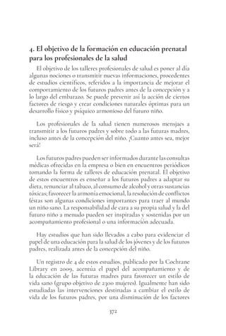 372
4. El objetivo de la formación en educación prenatal
para los profesionales de la salud
El objetivo de los talleres profesionales de salud es poner al día
algunas nociones o transmitir nuevas informaciones, procedentes
de estudios científicos, referidos a la importancia de mejorar el
comportamiento de los futuros padres antes de la concepción y a
lo largo del embarazo. Se puede prevenir así la acción de ciertos
factores de riesgo y crear condiciones naturales óptimas para un
desarrollo físico y psíquico armonioso del futuro niño.
Los profesionales de la salud tienen numerosos mensjaes a
transmitir a los futuros padres y sobre todo a las futuras madres,
incluso antes de la concepción del niño. ¡Cuanto antes sea, mejor
será!
Losfuturospadrespuedenserinformadosdurantelasconsultas
médicas ofrecidas en la empresa o bien en encuentros periódicos
tomando la forma de talleres de educación prenatal. El objetivo
de estos encuentros es enseñar a los futuros padres a adaptar su
dieta, renunciar al tabaco, al consumo de alcohol y otras sustancias
tóxicas; favorecer la armonía emocional, la resolución de conflictos
(éstas son algunas condiciones importantes para traer al mundo
un niño sano. La responsabilidad de cara a su propia salud y la del
futuro niño a menudo pueden ser inspiradas y sostenidas por un
acompañamiento profesional o una información adecuada.
Hay estudios que han sido llevados a cabo para evidenciar el
papel de una educación para la salud de los jóvenes y de los futuros
padres, realizada antes de la concepción del niño.
Un registro de 4 de estos estudios, publicado por la Cochrane
Library en 2009, acentúa el papel del acompañamiento y de
la educación de las futuras madres para favorecer un estilo de
vida sano (grupo objetivo de 2300 mujeres). Igualmente han sido
estudiadas las intervenciones destinadas a cambiar el estilo de
vida de los futuros padres, por una disminución de los factores
 