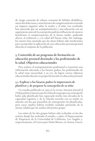 373
de riesgo: consumo de tabaco, consumo de bebidas alcohólicas,
nutricióndefectuosayotrosfactoresdecomportamientoteniendo
un impacto negativo sobre la madre y el niño. Los resultados
han mostrado que un acompañamiento y una educación con un
seguimiento antes de la concepción podrían influenciar de manera
beneficiosa el comportamiento de la futura madre, pudiendo
afectar al embarazo y a la salud del futuro niño. Sin embargo,
los autores han estimado que los datos habían sido insuficientes
para recomendar la aplicación de una educación preconcepcional
ofrecida al conjunto de la población.
5. Contenido de un programa de formación en
educación prenatal destinado a los profesionales de
la salud. Objetivos educacionales
Para realizar el acompañamiento profesional o transmitir una
información adecuada a los futuros padres, los profesionales de
la salud tiene necescidad, a su vez, de lograr ciertos objeticos
educacionales durante su propia formación en educación prenatal:
5.1. Explicar a los futuros padres la importancia de
planificar y de preparar la concepción de su niño
Un estudio publicado en 1993 en la revista American Journal of
Orthopsychiatrymuestraquelosniñosdeungrupocuyaconcepción
había sido planificada han registrado niveles más elevados de la
capacidad cognitiva y de la relación estrecha con su madre en
relación con los que procedían de concepciones no planificadas,
pero cuyas madres habían recibido cuidados prenatales de la
misma calidad que las madres del primer grupo.
Los niños de los dos grupos habían sido evaluados en los dos
centros donde fue realizado el estudio, a saber: el Departamento
de Psiquiatría de la Universidad de California, Los Ángeles y,
respectivamente, el Centro para Niños Metera, en Atenas, Grecia.
 