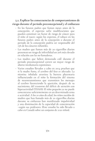 374
5.2. Explicar las consecuencias de comportamientos de
riesgo durante el periodo preconcepcional y el embarazo
- En los futuros padres que fuman meses antes de la
concepción, el esperma sufre modificaciones que
pueden constituir un factor de riesgo de cáncer para
el niño al nacer; según los expertos, el tabaco en los
futuros padres antes de la concepción o durante el
periodo de la concepción podría ser responsable del
15% de los cánceres infantiles.
- Las madres que fuman más de 20 cigarrillos diarios
presentan un riesgo de infertilidad un 20% más elevado
en relación con las no fumadoras.
- Las madres que beben demasiado café durante el
periodo preconcepcional corren un mayor riesgo de
aborto involuntario espontáneo.
- Varios estudios llevados a cabo en 2014 prueban que
si la madre fuma, el cerebro del feto es afectado. La
nicotina inhalada atraviesa la barrera placentaria
influenciando en el niño la formación del sistema
de neurotransmisores que transmiten los mensajes
al cerebro favoreciendo la aparición, después de su
nacimiento, del trastorno del déficit de atención con
hiperactividad (TDAH). El niño pequeño ya no puede
concentrarse suficientemente en un determinado tema
o actividad. A los 10 años de edad, los niños nacidos de
madres que han fumado más de 10 cigarrillos diarios
durante su embarazo han manifestado impulsividad
y una disminución de la capacidad de concentración
–según sus profesores. (Este estudio ha sido llevado a
cabo en Canadá sobre un conjunto de 2120 niños).
 