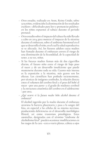 375
- Otro estudio, realizado en Avon, Reino Unido, sobre
5119 niños, evidenciaba la disminución de los resultados
escolares –dificultades para leer y pronunciar palabras-
en los niños expuestos al tabaco durante el periodo
prenatal.
- Otro estudio sobre el impacto del tabaco ha sido llevado
a cabo en 2014 para mostrar el impacto de la nicotina
durante el embarazo, sobre el ambiente hormonal en el
que se desarrolla el niño, en el cual la salud reproductiva
se ve afectada. Así, los futuros adultos cuyas madres
han fumado durante el embarazo corren el riesgo de
una disminución de la fecundidad, de la capacidad de
tener, a su vez, niños.
- Si las futuras madres fuman más de dos cigarrillos
diarios, el futuro niño corre el riesgo de bajo peso
al nacer y de un desarrollo insuficiente que puede
mantenerse durante toda su vida. Cuanto más intensa
es la exposición a la nicotina, más graves son los
efectos. Los científicos han probado recientemente,
por técnicas de imágenes cerebrales, la relación directa
entre el volumen del cerebro fetal y el peso del bebé al
nacer –por una parte- y el grado de madurez cerebral
y la estructura anatómica del cerebro en el adolescente
–por otra.
- ¿Qué ocurre si la futura madre bebe alcohol durante el
embarazo?
El alcohol ingerido por la madre durante el embarazo
atraviesa la barrera placentaria y pasa a la sangre del
feto, en especial a las células de su sistema nervioso,
produciendo deficiencias en el desarrollo morfológico
(físico), así como trastornos psicológicos. Estas
anomalías, designadas con el término “síndrome de
alcoholismo fetal”, pueden ocasionar modificaciones en
los rasgos de la cara –cara o nariz planas, cabeza u ojos
 