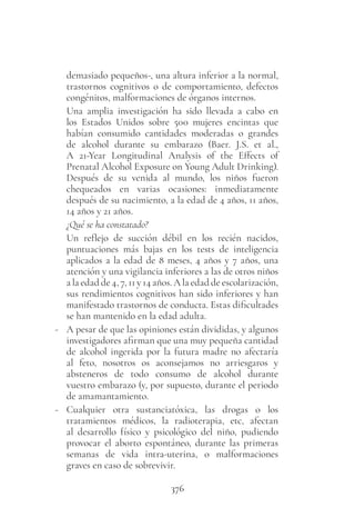376
demasiado pequeños-, una altura inferior a la normal,
trastornos cognitivos o de comportamiento, defectos
congénitos, malformaciones de órganos internos.
Una amplia investigación ha sido llevada a cabo en
los Estados Unidos sobre 500 mujeres encintas que
habían consumido cantidades moderadas o grandes
de alcohol durante su embarazo (Baer. J.S. et al.,
A 21-Year Longitudinal Analysis of the Effects of
Prenatal Alcohol Exposure on Young Adult Drinking).
Después de su venida al mundo, los niños fueron
chequeados en varias ocasiones: inmediatamente
después de su nacimiento, a la edad de 4 años, 11 años,
14 años y 21 años.
¿Qué se ha constatado?
Un reflejo de succión débil en los recién nacidos,
puntuaciones más bajas en los tests de inteligencia
aplicados a la edad de 8 meses, 4 años y 7 años, una
atención y una vigilancia inferiores a las de otros niños
a la edad de 4, 7, 11 y 14 años. A la edad de escolarización,
sus rendimientos cognitivos han sido inferiores y han
manifestado trastornos de conducta. Estas dificultades
se han mantenido en la edad adulta.
- A pesar de que las opiniones están divididas, y algunos
investigadores afirman que una muy pequeña cantidad
de alcohol ingerida por la futura madre no afectaría
al feto, nosotros os aconsejamos no arriesgaros y
absteneros de todo consumo de alcohol durante
vuestro embarazo (y, por supuesto, durante el periodo
de amamantamiento.
- Cualquier otra sustanciatóxica, las drogas o los
tratamientos médicos, la radioterapia, etc, afectan
al desarrollo físico y psicológico del niño, pudiendo
provocar el aborto espontáneo, durante las primeras
semanas de vida intra-uterina, o malformaciones
graves en caso de sobrevivir.
 