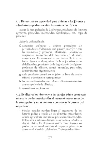 377
5.3. Demostrar su capacidad para animar a los jóvenes y
a los futuros padres a evitar las sustancias tóxicas
Evitar la manipulación de disolventes, productos de limpieza
agresivos, pesticidas, insecticidas, fertilizantes, etc., ropa de
poliéster.
Evitar la utilización de:
f. sustancias químicas u objetos portadores de
perturbadores endocrinos que pueden interferir con
las hormonas y provocar infertilidad, deficiencias
congénitas, trastornos del desarrollo en el niño,
tumores, etc. Estas sustancias, que imitan el efecto de
los estrógenos en el organismo de la mujer así como en
el del hombre, provienen de la degradación de algunos
productos de plástico, aceites minerales, pesticidas,
contaminantes orgánicos, etc.;
g. todo producto cosmético o jabón a base de aceite
mineral o compuesto petroquímico;
h. horno de microondas para calentar alimentos envueltos
con una película de plástico;
i. aerosoles contra insectos.
5.4. Explicar a los jóvenes y a las parejas cómo comenzar
una cura de desintoxicación al menos 6 meses antes de
la concepción y estar atentos a conservar la pureza del
organismo
- Metales pesados pueden llegar al organismo de los
futuros padres a través de los alimentos procedentes
de una agricultura que utilice pesticidas e insecticidas.
Colorantes y aditivos diversos a menudo se añaden a
ello, sin olvidar los elementos tóxicos contenidos en los
productos de uso doméstico: detergentes, pinturas, o
como resultado de la calefacción. Todos pueden afectar
 