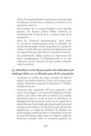 378
al feto. Éste puede absorber masivamente, durante todo
el embarazo, el mercurio y el plomo ya existentes en el
organismo materno.
- Para eliminar de su cuerpo el plomo y otros metales
pesados, los futuros padres deben comenzar la
desintoxicación al menos de 6 a 9 meses antes de la
concepción.
- Entre las sustancias desintoxicantes, están Entre
las sustancias desintoxicantes están la chlorella, las
tinturas de coriandro, el ajo y el ajo silvestre, el polvo de
zeolita. Es preferible que el proceso de desintoxicación
sea supervisado por especialistas en medicina natural.
- Los profesionales deben recalcar la importancia de
parar completamente la desintoxicación si ya hay
embarazo, ¡de lo contrario el niño puede acumular
todas las toxinas!
5.5. Identificar en los futuros padres los indicadores de
salud que deben ser verificados antes de la concepción
- Aconsejar un análisis de sangre, pruebas de función
epática, los niveles de hierro y azúcar en la sangre, para
excluir infecciones: hepatitis B, hepatitis C, rubéola,
toxoplasmosis, etc.
- Aconsejar una regulación del peso corporal y del
azúcar en la sangre - si es necesario (válido para los dos
padres, pero sobre todo para la madre). Los estudios
demuestran que el exceso de peso, la obesidad y la
hiperglucemia (el exceso de azúcar en la sangre) de la
madre durante los períodos preconcepcional y prenatal
aumentan más tarde en la vida de los niños, de manera
significativa, el riesgo de obesidad, de diabetes, de
enfermedades cardiovasculares. La obesidad o el exceso
de peso del futuro padre tienen un impacto sobre las
hormonas sexuales, sobre la estructura genética de
 