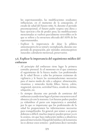379
los espermatozoides, las modificaciones resultantes
influencian, en el momento de la concepción, el
estado de salud del futuro niño. Si, durante el periodo
preconcepcional, el futuro padre respeta una dieta y
hace ejercicio a fin de perder peso, las modificaciones
mencionadas se vuelven parcialmente reversibles en lo
que se refiere a la estructura afectada del ADN de los
espermatozoides.
- Explicar la importancia de dejar la píldora
anticonceptiva (si se toma) y reemplazarla, durante este
periodo de preparación, por métodos anticonceptivos
naturales: calendario menstrual, preservativo.
5.6. Explicar la importancia del seguimiento médico del
embarazo
- Al principio del embarazo tiene lugar la primera
consulta prenatal. Es el momento en el que comienza
el seguimiento de la futura madre. Los profesionales
de la salud llevan a cabo los primeros exámenes de
vigilancia y le hacen las recomendaciones necesarias
para el nuevo modo de vida a adoptar: alimentación,
vitaminas y minerales (ácido fólico, hierro, calcio,
magnesio), ejercicio, actividad física, estado de ánimo,
relajación, etc.
- Es siempre durante este periodo de comienzo del
embarazocuandotienelugarelprimerencuentroconel
obstetra y/o con la matrona. Los futuros padres pueden
ya vislumbrar el parto con impaciencia o ansiedad,
por lo que es importante que los profesionales de la
salud les proporcionen las informaciones necesarias
para tranquilizarles. En general, por temor a un parto
doloroso o difícil, muchas mujeres pueden pensar ya en
la cesárea, sin que haya indicación médica u obstétrica
paratalintervención.Elpapeldelmédicoydelamatrona
no es alentar estos temores - podríamos decir normales
 