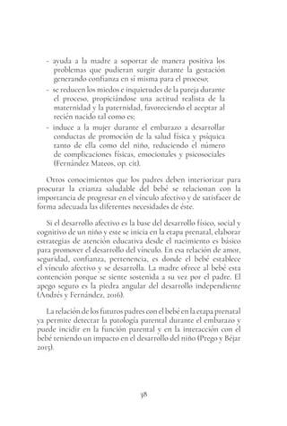38
- ayuda a la madre a soportar de manera positiva los
problemas que pudieran surgir durante la gestación
generando confianza en sí misma para el proceso;
- se reducen los miedos e inquietudes de la pareja durante
el proceso, propiciándose una actitud realista de la
maternidad y la paternidad, favoreciendo el aceptar al
recién nacido tal como es;
- induce a la mujer durante el embarazo a desarrollar
conductas de promoción de la salud física y psíquica
tanto de ella como del niño, reduciendo el número
de complicaciones físicas, emocionales y psicosociales
(Fernández Mateos, op. cit).
Otros conocimientos que los padres deben interiorizar para
procurar la crianza saludable del bebé se relacionan con la
importancia de progresar en el vínculo afectivo y de satisfacer de
forma adecuada las diferentes necesidades de éste.
Si el desarrollo afectivo es la base del desarrollo físico, social y
cognitivo de un niño y este se inicia en la etapa prenatal, elaborar
estrategias de atención educativa desde el nacimiento es básico
para promover el desarrollo del vínculo. En esa relación de amor,
seguridad, confianza, pertenencia, es donde el bebé establece
el vínculo afectivo y se desarrolla. La madre ofrece al bebé esta
contención porque se siente sostenida a su vez por el padre. El
apego seguro es la piedra angular del desarrollo independiente
(Andrés y Fernández, 2016).
Larelacióndelosfuturospadresconelbebéenlaetapaprenatal
ya permite detectar la patología parental durante el embarazo y
puede incidir en la función parental y en la interacción con el
bebé teniendo un impacto en el desarrollo del niño (Prego y Béjar
2015).
 