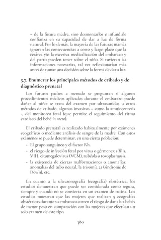 380
– de la futura madre, sino desmontarlos e infundirle
confianza en su capacidad de dar a luz de forma
natural. Por lo demás, la mayoría de las futuras mamás
ignoran las consecuencias a corto y largo plazo que la
cesárea y/o la excesiva medicalización del embarazo y
del parto pueden tener sobre el niño. Si tuvieran las
informaciones necesarias, tal vez reflexionarían más
antes de tomar una decisión sobre la forma de dar a luz.
5.7. Enumerar los principales métodos de cribado y de
diagnóstico prenatal
Los futuros padres a menudo se preguntan si algunos
procedimientos médicos aplicados durante el embarazo puede
dañar al niño: se trata del examen por ultrasonidos u otros
métodos de cribado, algunos invasivos – como la amniocentesis
-, del monitoreo fetal (que permite el seguimiento del ritmo
cardíaco del bebé in utero).
El cribado prenatal es realizado habitualmente por exámenes
ecográficos o mediante análisis de sangre de la madre. Con estos
exámenes se puede determinar, en una cierta población:
- El grupo sanguíneo y el factor Rh.
- el riesgo de infección fetal por virus o gérmenes: sífilis,
VIH, citomegalovirus (VCM), rubéola o toxoplasmosis.
- la existencia de ciertas malformaciones o anomalías:
anomalías del tubo neural, la trisomía 21 (síndrome de
Down), etc.
En cuanto a la ultrasonografía (ecografía) obstétrica, los
estudios demuestran que puede ser considerada como segura,
siempre y cuando no se convierta en un examen de rutina. Los
estudios muestran que las mujeres que realizan 5 ecografías
obstétricas durante su embarazo corren el riesgo de dar a luz bebés
de menor peso en comparación con las mujeres que efectúan un
solo examen de este tipo.
 