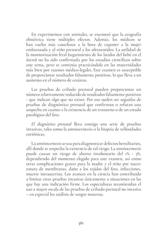 381
En experimentos con animales, se encontró que la ecografía
obstétrica tiene múltiples efectos. Además, los médicos se
han vuelto más cautelosos a la hora de exponer a la mujer
embarazada y al niño prenatal a los ultrasonidos. La utilidad de
la monitorización fetal (seguimiento de los latidos del bebé en el
útero) no ha sido confirmada por los estudios científicos sobre
este tema, pero se continúa practicándola en las maternidades
más bien por razones médico-legales. Este examen es susceptible
de proporcionar resultados falsamente positivos, lo que lleva a un
aumento en el número de cesáreas.
Las pruebas de cribado prenatal pueden proporcionar un
número relativamente reducido de resultados falsamente positivos
- que indican algo que no existe. Por eso suelen ser seguidas de
pruebas de diagnóstico prenatal que confirman o refutan una
sospecha en cuanto a la existencia de un trastorno o de un estado
patológico del feto.
El diagnóstico prenatal lleva consigo una serie de pruebas
invasivas, tales como la amniocentesis o la biopsia de vellosidades
coriónicas.
La amniocentesis se usa para diagnosticar defectos hereditarios,
allí donde se sospecha la existencia de tal riesgo. La amniocentesis
puede causar un riesgo de aborto involuntario del 1% - 3%,
dependiendo del momento elegido para este examen, así como
otras complicaciones graves para la madre y el niño por nacer:
rotura de membranas, daño a los tejidos del feto, infecciones,
muerte intrauterina. Los avances en la ciencia han contribuido
a limitar estas pruebas invasivas únicamente a situaciones en las
que hay una indicación firme. Los especialistas recomiendan el
uso a mayor escala de las pruebas de cribado prenatal no invasiva
– en especial los análisis de sangre materna.
 