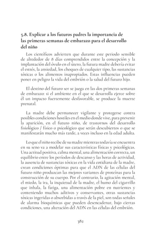382
5.8. Explicar a los futuros padres la importancia de
las primeras semanas de embarazo para el desarrollo
del niño
Los científicos advierten que durante este periodo sensible
de alrededor de 8 días comprendidos entre la concepción y la
implantación del óvulo en el útero, la futura madre debería evitar
el estrés, la ansiedad, los choques de cualquier tipo, las sustancias
tóxicas o los alimentos inapropiados. Estas influencias pueden
poner en peligro la vida del embrión o la salud del futuro hijo.
El destino del futuro ser se juega en las dos primeras semanas
de embarazo: si el ambiente en el que se desarrolla ejerce sobre
él un impacto fuertemente desfavorable, se produce la muerte
prenatal.
La madre debe permanecer vigilante y protegerse contra
posibles condiciones hostiles en el medio donde vive, para prevenir
la aparición, en el futuro niño, de trastornos del desarrollo
fisiológico / físico o psicológico que serán descubiertos o que se
manifestarán mucho más tarde, a veces incluso en la edad adulta.
Loqueelniñorecibedesumadremientrastodavíaseencuentra
en su seno va a modelar sus características físicas y psicológicas.
Una actitud positiva, calma mental, una alimentación correcta, un
equilibrio entre los períodos de descanso y las horas de actividad,
la ausencia de sustancias tóxicas en la vida cotidiana de la madre,
crean condiciones óptimas para que el ADN de las células del
futuro niño produzcan las mejores variantes de proteínas para la
construcción de su cuerpo. Por el contrario, la agitación mental,
el miedo, la ira, la inquietud de la madre, el humo del cigarrillo
que inhala, la fatiga, una alimentación pobre en nutrientes y
conteniendo muchos aditivos y conservantes, otras sustancias
tóxicas ingeridas o absorbidas a través de la piel, son todas señales
de alarma bioquímicas que pueden desencadenar, bajo ciertas
condiciones, una alteración del ADN en las células del embrión.
 