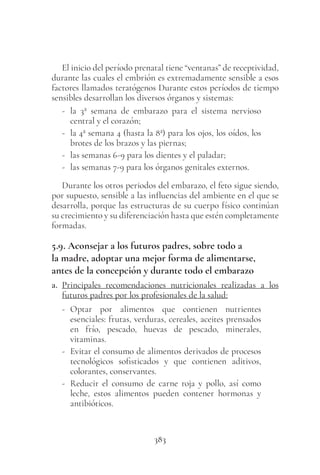 383
El inicio del período prenatal tiene “ventanas” de receptividad,
durante las cuales el embrión es extremadamente sensible a esos
factores llamados teratógenos Durante estos períodos de tiempo
sensibles desarrollan los diversos órganos y sistemas:
- la 3ª semana de embarazo para el sistema nervioso
central y el corazón;
- la 4ª semana 4 (hasta la 8ª) para los ojos, los oídos, los
brotes de los brazos y las piernas;
- las semanas 6-9 para los dientes y el paladar;
- las semanas 7-9 para los órganos genitales externos.
Durante los otros periodos del embarazo, el feto sigue siendo,
por supuesto, sensible a las influencias del ambiente en el que se
desarrolla, porque las estructuras de su cuerpo físico continúan
su crecimiento y su diferenciación hasta que estén completamente
formadas.
5.9. Aconsejar a los futuros padres, sobre todo a
la madre, adoptar una mejor forma de alimentarse,
antes de la concepción y durante todo el embarazo
a. Principales recomendaciones nutricionales realizadas a los
futuros padres por los profesionales de la salud:
- Optar por alimentos que contienen nutrientes
esenciales: frutas, verduras, cereales, aceites prensados
en frío, pescado, huevas de pescado, minerales,
vitaminas.
- Evitar el consumo de alimentos derivados de procesos
tecnológicos sofisticados y que contienen aditivos,
colorantes, conservantes.
- Reducir el consumo de carne roja y pollo, así como
leche, estos alimentos pueden contener hormonas y
antibióticos.
 
