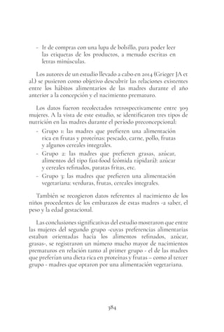 384
- Ir de compras con una lupa de bolsillo, para poder leer
las etiquetas de los productos, a menudo escritas en
letras minúsculas.
Los autores de un estudio llevado a cabo en 2014 (Grieger JA et
al.) se pusieron como objetivo descubrir las relaciones existentes
entre los hábitos alimentarios de las madres durante el año
anterior a la concepción y el nacimiento prematuro.
Los datos fueron recolectados retrospectivamente entre 309
mujeres. A la vista de este estudio, se identificaron tres tipos de
nutrición en las madres durante el período preconcepcional:
- Grupo 1: las madres que prefieren una alimentación
rica en frutas y proteínas: pescado, carne, pollo, frutas
y algunos cereales integrales.
- Grupo 2: las madres que prefieren grasas, azúcar,
alimentos del tipo fast-food (cómida rápidará): azúcar
y cereales refinados, patatas fritas, etc.
- Grupo 3: las madres que prefieren una alimentación
vegetariana: verduras, frutas, cereales integrales.
También se recogieron datos referentes al nacimiento de los
niños procedentes de los embarazos de estas madres -a saber, el
peso y la edad gestacional.
Las conclusiones significativas del estudio mostraron que entre
las mujeres del segundo grupo -cuyas preferencias alimentarias
estaban orientadas hacia los alimentos refinados, azúcar,
grasas-, se registraron un número mucho mayor de nacimientos
prematuros en relación tanto al primer grupo - el de las madres
que preferían una dieta rica en proteínas y frutas – como al tercer
grupo - madres que optaron por una alimentación vegetariana.
 