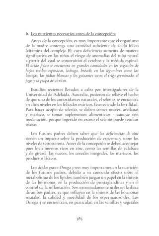 385
b. Los nutrientes necesarios antes de la concepción:
Antes de la concepción, es muy importante que el organismo
de la madre contenga una cantidad suficiente de ácido fólico
(vitamina del complejo B), cuya deficiencia aumenta de manera
significativa en los niños el riesgo de anomalías del tubo neural
a partir del cual se construirán el cerebro y la médula espinal.
El ácido fólico se encuentra en grandes cantidades en los vegetales de
hojas verdes: espinacas, lechuga, brócoli; en las legumbres como las
lentejas, las judías blancas y los guisantes secos; el trigo germinado, el
jugo y la pulpa de cítricos.
Estudios recientes llevados a cabo por investigadores de la
Universidad de Adelaida, Australia, pusieron de relieve el hecho
de que uno de los antioxidantes naturales, el selenio, se encuentra
en altos niveles en los folículos ováricos, favoreciendo la fertilidad.
Para hacer acopio de selenio, se deben comer nueces, avellanas
y marisco, o tomar suplementos alimenticios - aunque con
moderación, porque ingerido en exceso el selenio puede resultar
tóxico.
Los futuros padres deben saber que las deficiencias de zinc
tienen un impacto sobre la producción de esperma y sobre los
niveles de testosterona. Antes de la concepción se deben aconsejar
pues los alimentos ricos en zinc, como las semillas de calabaza
y de girasol, las nueces, los cereales integrales, los mariscos, los
productos lácteos.
Los ácidos grasos Omega 3 son muy importantes en la nutrición
de los futuros padres, debido a su conocido efecto sobre el
metabolismo de los lípidos; también juegan un papel en la síntesis
de las hormonas, en la producción de prostaglandinas y en el
control de la inflamación. Son extremadamente útiles en la dieta
de ambos padres, ya que influyen en la síntesis de las hormonas
sexuales, la calidad y motilidad de los espermatozoides. Los
Omega 3 se encuentran, en particular, en las semillas y vegetales
 