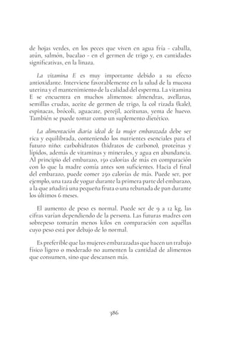 386
de hojas verdes, en los peces que viven en agua fría - caballa,
atún, salmón, bacalao - en el germen de trigo y, en cantidades
significativas, en la linaza.
La vitamina E es muy importante debido a su efecto
antioxidante. Interviene favorablemente en la salud de la mucosa
uterina y el mantenimiento de la calidad del esperma. La vitamina
E se encuentra en muchos alimentos: almendras, avellanas,
semillas crudas, aceite de germen de trigo, la col rizada (kale),
espinacas, brócoli, aguacate, perejil, aceitunas, yema de huevo.
También se puede tomar como un suplemento dietético.
La alimentación diaria ideal de la mujer embarazada debe ser
rica y equilibrada, conteniendo los nutrientes esenciales para el
futuro niño: carbohidratos (hidratos de carbono), proteínas y
lípidos, además de vitaminas y minerales, y agua en abundancia.
Al principio del embarazo, 150 calorías de más en comparación
con lo que la madre comía antes son suficientes. Hacia el final
del embarazo, puede comer 250 calorías de más. Puede ser, por
ejemplo, una taza de yogur durante la primera parte del embarazo,
a la que añadirá una pequeña fruta o una rebanada de pan durante
los últimos 6 meses.
El aumento de peso es normal. Puede ser de 9 a 12 kg, las
cifras varían dependiendo de la persona. Las futuras madres con
sobrepeso tomarán menos kilos en comparación con aquéllas
cuyo peso está por debajo de lo normal.
Es preferible que las mujeres embarazadas que hacen un trabajo
físico ligero o moderado no aumenten la cantidad de alimentos
que consumen, sino que descansen más.
 