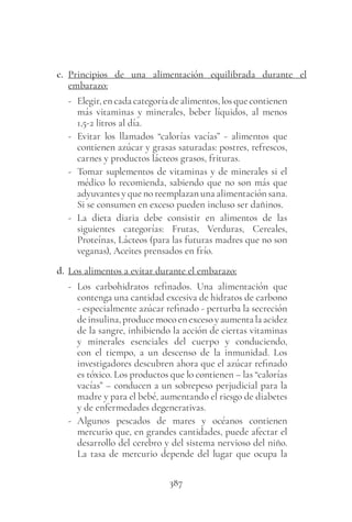 387
c. Principios de una alimentación equilibrada durante el
embarazo:
- Elegir,en cada categoría de alimentos, los que contienen
más vitaminas y minerales, beber líquidos, al menos
1,5-2 litros al día.
- Evitar los llamados “calorías vacías” - alimentos que
contienen azúcar y grasas saturadas: postres, refrescos,
carnes y productos lácteos grasos, frituras.
- Tomar suplementos de vitaminas y de minerales si el
médico lo recomienda, sabiendo que no son más que
adyuvantes y que no reemplazan una alimentación sana.
Si se consumen en exceso pueden incluso ser dañinos.
- La dieta diaria debe consistir en alimentos de las
siguientes categorías: Frutas, Verduras, Cereales,
Proteínas, Lácteos (para las futuras madres que no son
veganas), Aceites prensados en frío.
d. Los alimentos a evitar durante el embarazo:
- Los carbohidratos refinados. Una alimentación que
contenga una cantidad excesiva de hidratos de carbono
- especialmente azúcar refinado - perturba la secreción
deinsulina,producemocoenexcesoyaumentalaacidez
de la sangre, inhibiendo la acción de ciertas vitaminas
y minerales esenciales del cuerpo y conduciendo,
con el tiempo, a un descenso de la inmunidad. Los
investigadores descubren ahora que el azúcar refinado
es tóxico. Los productos que lo contienen – las “calorías
vacías” – conducen a un sobrepeso perjudicial para la
madre y para el bebé, aumentando el riesgo de diabetes
y de enfermedades degenerativas.
- Algunos pescados de mares y océanos contienen
mercurio que, en grandes cantidades, puede afectar el
desarrollo del cerebro y del sistema nervioso del niño.
La tasa de mercurio depende del lugar que ocupa la
 