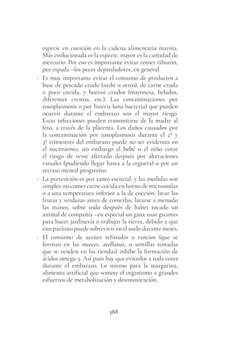 388
especie en cuestión en la cadena alimentaria marina.
Más evolucionada es la especie, mayor es la cantidad de
mercurio. Por eso es importante evitar comer tiburón,
pez espada –los peces depredadores, en general.
- Es muy importante evitar el consumo de productos a
base de pescado crudo (sushi u otros), de carne cruda
o poco cocida, y huevos crudos (mayonesa, helados,
diferentes cremas, etc.). Las contaminaciones por
toxoplasmosis o por listeria (una bacteria) que pueden
ocurrir durante el embarazo son el mayor riesgo.
Estas infecciones pueden transmitirse de la madre al
feto, a través de la placenta. Los daños causados por
la contaminación por toxoplasmosis durante el 2º y
3º trimestres del embarazo puede no ser evidentes en
el nacimiento, sin embargo el bebé o el niño corre
el riesgo de verse afectado después por alteraciones
visuales (pudiendo llegar hasta a la ceguera) o por un
retraso mental progresivo.
- La prevención es por tanto esencial, y las medidas son
simples: no comer carne cocida en horno de microondas
o a una temperatura inferior a la de cocción; lavar las
frutas y verduras antes de comerlas; lavarse a menudo
las manos, sobre todo después de haber tocado un
animal de compañía –en especial un gato; usar guantes
para hacer jardinería o trabajar la tierra, debido a que
este parásito puede sobrevivir en el suelo durante meses.
- El consumo de aceites refinados o rancios (que se
forman en las nueces, avellanas, o semillas tostadas
que se venden en las tiendas) inhibe la formación de
ácidos omega-3. Así pues hay que evitarlos a toda costa
durante el embarazo. Lo mismo para la margarina,
alimento artificial que somete el organismo a grandes
esfuerzos de metabolización y desintoxicación.
 