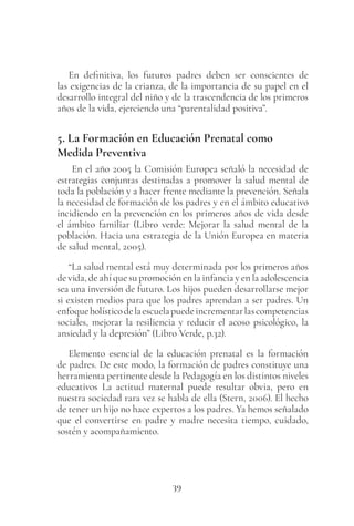 39
En definitiva, los futuros padres deben ser conscientes de
las exigencias de la crianza, de la importancia de su papel en el
desarrollo integral del niño y de la trascendencia de los primeros
años de la vida, ejerciendo una “parentalidad positiva”.
5. La Formación en Educación Prenatal como
Medida Preventiva
En el año 2005 la Comisión Europea señaló la necesidad de
estrategias conjuntas destinadas a promover la salud mental de
toda la población y a hacer frente mediante la prevención. Señala
la necesidad de formación de los padres y en el ámbito educativo
incidiendo en la prevención en los primeros años de vida desde
el ámbito familiar (Libro verde: Mejorar la salud mental de la
población. Hacia una estrategia de la Unión Europea en materia
de salud mental, 2005).
“La salud mental está muy determinada por los primeros años
de vida, de ahí que su promoción en la infancia y en la adolescencia
sea una inversión de futuro. Los hijos pueden desarrollarse mejor
si existen medios para que los padres aprendan a ser padres. Un
enfoqueholísticodelaescuelapuedeincrementarlascompetencias
sociales, mejorar la resiliencia y reducir el acoso psicológico, la
ansiedad y la depresión” (Libro Verde, p.32).
Elemento esencial de la educación prenatal es la formación
de padres. De este modo, la formación de padres constituye una
herramienta pertinente desde la Pedagogía en los distintos niveles
educativos La actitud maternal puede resultar obvia, pero en
nuestra sociedad rara vez se habla de ella (Stern, 2006). El hecho
de tener un hijo no hace expertos a los padres. Ya hemos señalado
que el convertirse en padre y madre necesita tiempo, cuidado,
sostén y acompañamiento.
 
