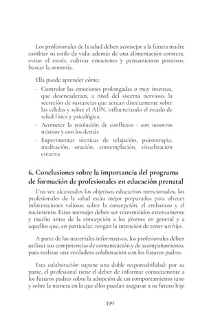 390
Los profesionales de la salud deben aconsejar a la futura madre
cambiar su estilo de vida: además de una alimentación correcta,
evitar el estrés, cultivar emociones y pensamientos positivos,
buscar la armonía.
Ella puede aprender cómo:
- Controlar las emociones prolongadas o muy intensas,
que desencadenan, a nivel del sistema nervioso, la
secreción de sustancias que actúan directamente sobre
las células y sobre el ADN, influenciando el estado de
salud física y psicológica.
- Acometer la resolución de conflictos - con nosotros
mismos y con los demás
- Experimentar técnicas de relajación, psicoterapia,
meditación, oración, contemplación, visualización
creativa
6. Conclusiones sobre la importancia del programa
de formación de profesionales en educación prenatal
Una vez alcanzados los objetivos educativos mencionados, los
profesionales de la salud están mejor preparados para ofrecer
informaciones valiosas sobre la concepción, el embarazo y el
nacimiento. Estos mensajes deben ser transmitidos extensamente
y mucho antes de la concepción a los jóvenes en general y a
aquellos que, en particular, tengan la intención de tener un hijo.
A parte de los materiales informativos, los profesionales deben
utilizar sus competencias de comunicación y de acompañamiento,
para realizar una verdadera colaboración con los futuros padres.
Esta colaboración supone una doble responsabilidad: por su
parte, el profesional tiene el deber de informar correctamente a
los futuros padres sobre la adopción de un comportamiento sano
y sobre la manera en la que ellos puedan asegurar a su futuro hijo
 