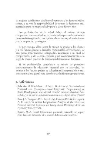 391
las mejores condiciones de desarrollo prenatal; los futuros padres
tienen, a su vez, la responsabilidad de tomar la decisiones más
acertadas para su propia salud y para la de su futuro hijo.
Los profesionales de la salud deben al mismo tiempo
comprender que su andadura en la educación prenatal concierne a
procesos fisiológicos- la concepción, el embarazo y el nacimiento-
y no a un proceso patológico.
Es por esto que ellos tienen la misión de ayudar a los jóvenes
y a los futuros padres a hacerles responsables, ofreciéndoles, de
una parte, informaciones apropiadas, adaptadas a su nivel de
comprensión, y de la otra, empatía y un acompañamiento a lo
largo de todo el proceso de formación del nuevo ser humano.
Si los profesionales cumplieran su misión de promover
constantemente la educación prenatal con su actividad, los
jóvenes y los futuros padres se volverían más responsables y más
conscientes de su papel, para beneficio de las futuras generaciones.
7. Referencias
• Babenko, O, Kovalchuk, I. & Metz, G. A. (2014). “Stress-induced
Perinatal and Transgenerational Epigenetic Programming of
Brain Development and Mental Health.”, Neurosci Biobehav Rev.,
24 (48), 70-91. doi: 10.1016/j.neubiorev.2014.11.013. [Epub ahead of print]
• Baer, J. S., Sampson, P. D., Barr, H. M., Connor, P. D. & Streissguth,
A. P. (2003). “A 21-Year Longitudinal Analysis of the Effects of
Prenatal Alcohol Exposure on Young Adult Drinking” Arch Gen
Psychiatry (60), 377-385.
• Bertin, M.-A. (2012). L’éducation prénatale naturelle, un espoir
pour l’enfant, la famille et la société, Editions du Dauphin.
 
