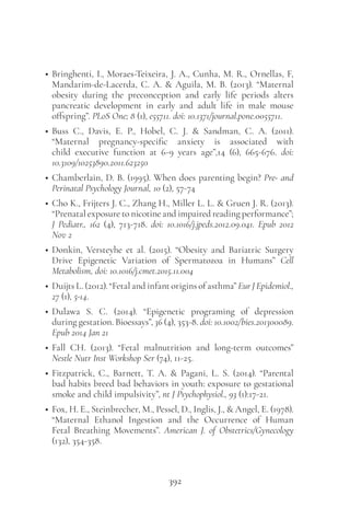 392
• Bringhenti, I., Moraes-Teixeira, J. A., Cunha, M. R., Ornellas, F,
Mandarim-de-Lacerda, C. A. & Aguila, M. B. (2013). “Maternal
obesity during the preconception and early life periods alters
pancreatic development in early and adult life in male mouse
offspring”. PLoS One; 8 (1), e55711. doi: 10.1371/journal.pone.0055711.
• Buss C.,  Davis, E. P., Hobel, C. J. &  Sandman, C. A. (2011).
“Maternal pregnancy-specific anxiety is associated with
child executive function at 6-9 years age”,14 (6), 665-676. doi:
10.3109/10253890.2011.623250
• Chamberlain, D. B. (1995). When does parenting begin? Pre- and
Perinatal Psychology Journal, 10 (2), 57-74
• Cho K., Frijters J. C., Zhang H., Miller L. L. & Gruen J. R. (2013).
“Prenatal exposure to nicotine and impaired reading performance”;
J Pediatr., 162 (4), 713-718. doi: 10.1016/j.jpeds.2012.09.041. Epub 2012
Nov 2
• Donkin, Versteyhe et al. (2015). “Obesity and Bariatric Surgery
Drive Epigenetic Variation of Spermatozoa in Humans” Cell
Metabolism, doi: 10.1016/j.cmet.2015.11.004
• Duijts L. (2012). “Fetal and infant origins of asthma” Eur J Epidemiol.,
27 (1), 5-14.
• Dulawa S. C. (2014). “Epigenetic programing of depression
during gestation. Bioessays”, 36 (4), 353-8. doi: 10.1002/bies.201300089.
Epub 2014 Jan 21
• Fall CH. (2013). “Fetal malnutrition and long-term outcomes”
Nestle Nutr Inst Workshop Ser (74), 11-25.
• Fitzpatrick, C., Barnett, T. A. & Pagani, L. S. (2014). “Parental
bad habits breed bad behaviors in youth: exposure to gestational
smoke and child impulsivity”, nt J Psychophysiol., 93 (1):17-21.
• Fox, H. E., Steinbrecher, M., Pessel, D., Inglis, J., & Angel, E. (1978).
“Maternal Ethanol Ingestion and the Occurrence of Human
Fetal Breathing Movements”. American J. of Obstetrics/Gynecology
(132), 354-358.
 