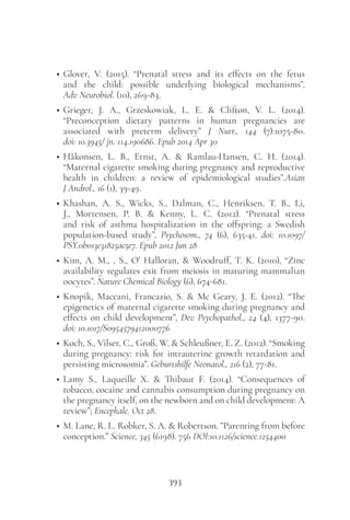 393
• Glover, V. (2015). “Prenatal stress and its effects on the fetus
and the child: possible underlying biological mechanisms”,
Adv Neurobiol. (10), 269-83.
• Grieger, J. A., Grzeskowiak, L. E. & Clifton, V. L. (2014).
“Preconception dietary patterns in human pregnancies are
associated with preterm delivery” J Nutr., 144 (7):1075-80.
doi: 10.3945/ jn. 114.190686. Epub 2014 Apr 30
• Håkonsen, L. B., Ernst, A. & Ramlau-Hansen, C. H. (2014).
“Maternal cigarette smoking during pregnancy and reproductive
health in children: a review of epidemiological studies”.Asian
J Androl., 16 (1), 39-49.
• Khashan, A. S., Wicks, S., Dalman, C., Henriksen, T. B., Li,
J., Mortensen, P. B. & Kenny, L. C. (2012). “Prenatal stress
and risk of asthma hospitalization in the offspring: a Swedish
population-based study”, Psychosom., 74 (6), 635-41. doi: 10.1097/
PSY.0b013e31825ac5e7. Epub 2012 Jun 28
• Kim, A. M., , S., O’ Halloran, & Woodruff, T. K. (2010), “Zinc
availability regulates exit from meiosis in maturing mammalian
oocytes”. Nature Chemical Biology (6), 674-681.
• Knopik, Maccani, Francazio, S. & Mc Geary, J. E. (2012). “The
epigenetics of maternal cigarette smoking during pregnancy and
effects on child development”, Dev Psychopathol., 24 (4), 1377-90.
doi: 10.1017/S0954579412000776
• Koch, S., Vilser, C., Groß, W. & Schleußner, E. Z. (2012). “Smoking
during pregnancy: risk for intrauterine growth retardation and
persisting microsomia”. Geburtshilfe Neonatol., 216 (2), 77-81.
• Lamy S., Laqueille X. & Thibaut F. (2014). “Consequences of
tobacco, cocaine and cannabis consumption during pregnancy on
the pregnancy itself, on the newborn and on child development: A
review”; Encephale. Oct 28.
• M. Lane, R. L. Robker, S. A. & Robertson. ”Parenting from before
conception.” Science, 345 (6198). 756 DOI:10.1126/science.1254400
 