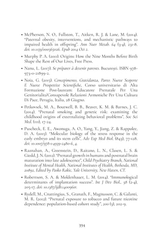 394
• McPherson, N. O., Fullston, T., Aitken, R. J. & Lane, M. (2014).
“Paternal obesity, interventions, and mechanistic pathways to
impaired health in offspring”. Ann Nutr Metab. 64 (3-4), 231-8.
doi: 10.1159/000365026. Epub 2014 Oct 2.
• Murphy P. A. (2011). Origins: How the Nine Months Before Birth
Shape the Rest of Our Lives, Free Press.
• Nanu, L. (2017). Se préparer à devenir parents. București. ISBN 978-
973-0-21899-2.
• Noia, G. (2015). Concepimento, Gravidanza, Parto: Nuove Scoperte
E Nuove Prospettive Scientifiche, Corso universitario di Alta
Formazione Post-lauream: Educatore Prenatale Per Una
Genitorialita’Consapevole Relazioni Armoniche Per Una Cultura
Di Pace, Perugia, Italia, 28 Giugno.
• Petkovsek, M. A., Boutwell, B. B., Beaver, K. M. & Barnes, J. C.
(2014). “Prenatal smoking and genetic risk: examining the
childhood origins of externalizing behavioral problems”, Soc Sci
Med. (111), 17-24.
• Puscheck, E. E., Awonuga, A. O., Yang, Y., Jiang, Z. & Rappolee,
D. A. (2015). “Molecular biology of the  stress  response in the
early embryo and its stem cells”, Adv Exp Med Biol. (843), 77-128.
doi: 10.1007/978-1-4939-2480-6_4.
• Raznahan, A., Greenstein, D., Raitano, L. N., Clasen, L. S. &
Giedd, J. N. (2012). “Prenatal growth in humans and postnatal brain
maturation into late adolescence”, Child Psychiatry Branch, National
Institute of Mental Health, National Institutes of Health, Bethesda, MD,
20892, Edited by Pasko Rakic, Yale University, New Haven, CT.
• Robertson, S. A. & Moldenhauer, L. M. (2014). “Immunological
determinants of implantation success”. Int J Dev Biol., 58 (2-4),
205-17. doi: 10.1387/ijdb.140096sr.
• Rydell, M., Cnattingius, S., Granath, F., Magnusson, C. & Galanti,
M. R. (2012). “Prenatal exposure to tobacco and future nicotine
dependence: population-based cohort study”, 200 (3), 202-9.
 