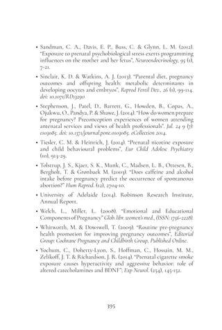 395
• Sandman, C. A., Davis, E. P., Buss, C. & Glynn, L. M. (2012).
“Exposure to prenatal psychobiological stress exerts programming
influences on the mother and her fetus”, Neuroendocrinology, 95 (1),
7-21.
• Sinclair, K. D. & Watkins, A. J. (2013). “Parental diet, pregnancy
outcomes and offspring health: metabolic determinants in
developing oocytes and embryos”, Reprod Fertil Dev., 26 (1), 99-114.
doi: 10.1071/RD13290
• Stephenson, J., Patel, D., Barrett, G., Howden, B., Copas, A.,
Ojukwu, O., Pandya, P. & Shawe, J. (2014). “How do women prepare
for pregnancy? Preconception experiences of women attending
antenatal services and views of health professionals”. Jul. 24 9 (7):
e103085. doi: 10.1371/journal.pone.0103085. eCollection 2014.
• Tiesler, C. M. & Heinrich, J. (2014). “Prenatal nicotine exposure
and child behavioural problems”, Eur Child Adolesc Psychiatry
(10), 913-29.
• Tolstrup, J. S., Kjaer, S. K., Munk, C., Madsen, L. B., Ottesen, B.,
Bergholt, T. & Grønbaek M. (2003). “Does caffeine and alcohol
intake before pregnancy predict the occurrence of spontaneous
abortion?” Hum Reprod. (12), 2704-10.
• University of Adelaide (2014). Robinson Research Institute,
Annual Report.
• Welch, L., Miller, L. (2008). “Emotional and Educational
ComponentsofPregnancy”Glob.libr.women’smed.,(ISSN:1756-2228).
• Whitworth, M. & Dowswell, T. (2009). “Routine pre-pregnancy
health promotion for improving pregnancy outcomes”, Editorial
Group: Cochrane Pregnancy and Childbirth Group, Published Online.
• Yochum, C., Doherty-Lyon, S., Hoffman, C., Hossain, M. M.,
Zelikoff, J. T. & Richardson, J. R. (2014). “Prenatal cigarette smoke
exposure causes hyperactivity and aggressive behavior: role of
altered catecholamines and BDNF”; Exp Neurol. (254), 145-152.
 
