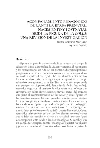 399
ACOMPAÑAMIENTO PEDAGÓGICO
DURANTE LA ETAPA PRENATAL,
NACIMIENTO Y POSTNATAL
DESDE LA FIGURA DE LA DOULA:
UNA REVISIÓN DE LA INVESTIGACIÓN
Bianca Serrano Manzano
Agnese Bosisio
Resumen
El punto de partida de este capítulo es la necesidad de que la
educación dirija la atención a la vida intrauterina, el nacimiento
y los primeros años de vida del ser humano, diseñando políticas,
programas y acciones educativas concretas que rescaten el rol
activo de la madre, el padre y el bebé, más allá del ámbito médico.
En este sentido, existe una figura que se aproxima al campo
educativo, acompañando a las familias durante esta etapa desde
una perspectiva biopsicosocial, denominada doula. Este trabajo
tiene dos objetivos. El primero de ellos consiste en ofrecer una
aproximación sobre investigaciones previas acerca del impacto
que tiene el acompañamiento de las doulas y otras figuras en
las familias, durante los tres periodos anteriormente citados.
El segundo persigue establecer cuáles serían los elementos y
las condiciones óptimas para el acompañamiento pedagógico
durante las etapas en torno al nacimiento. El trabajo sigue un
diseño descriptivo basado en la revisión de estudios previos. Como
resultados principales se extraen posibles elementos y condiciones
que podrían ser tomados en cuenta a la hora de diseñar una figura
de acompañamiento desde el ámbito pedagógico. Se concluye que
un adecuado acompañamiento pedagógico prenatal-nacimiento
y postnatal necesita de contextos educativos donde se prime la
 