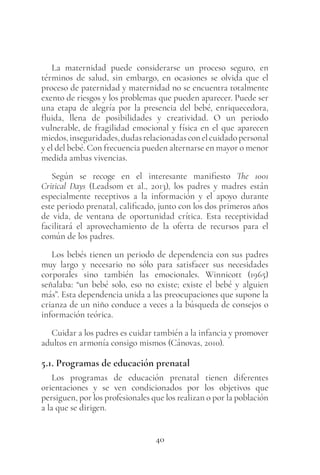 40
La maternidad puede considerarse un proceso seguro, en
términos de salud, sin embargo, en ocasiones se olvida que el
proceso de paternidad y maternidad no se encuentra totalmente
exento de riesgos y los problemas que pueden aparecer. Puede ser
una etapa de alegría por la presencia del bebé, enriquecedora,
fluida, llena de posibilidades y creatividad. O un periodo
vulnerable, de fragilidad emocional y física en el que aparecen
miedos,inseguridades,dudasrelacionadasconelcuidadopersonal
y el del bebé. Con frecuencia pueden alternarse en mayor o menor
medida ambas vivencias.
Según se recoge en el interesante manifiesto The 1001
Critical Days (Leadsom et al., 2013), los padres y madres están
especialmente receptivos a la información y el apoyo durante
este periodo prenatal, calificado, junto con los dos primeros años
de vida, de ventana de oportunidad crítica. Esta receptividad
facilitará el aprovechamiento de la oferta de recursos para el
común de los padres.
Los bebés tienen un periodo de dependencia con sus padres
muy largo y necesario no sólo para satisfacer sus necesidades
corporales sino también las emocionales. Winnicott (1965)
señalaba: “un bebé solo, eso no existe; existe el bebé y alguien
más”. Esta dependencia unida a las preocupaciones que supone la
crianza de un niño conduce a veces a la búsqueda de consejos o
información teórica.
Cuidar a los padres es cuidar también a la infancia y promover
adultos en armonía consigo mismos (Cánovas, 2010).
5.1. Programas de educación prenatal
Los programas de educación prenatal tienen diferentes
orientaciones y se ven condicionados por los objetivos que
persiguen, por los profesionales que los realizan o por la población
a la que se dirigen.
 