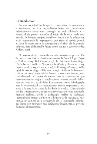 401
1. Introducción
En una sociedad en la que la concepción, la gestación y
el nacimiento se han medicalizado hasta ser considerados
prácticamente como una patología, se está volviendo a la
necesidad de prestar atención al inicio de la vida desde otra
mirada. Diferentes campos científicos, entre ellos la educación,
están acentuando la importancia que tiene el periodo primal,
es decir la etapa entre la concepción y el final de la primera
infancia, para el desarrollo futuro como adultos y como sociedad
(Odent, 2015).
El proceso –lento, pero cada vez más extenso– de producción
de nuevo conocimiento desde ramas como, la Psicobiología (Pryce
y Feldon, 2003; Del Cerro, 2017), la Psiconeuroinmunología
(Pruimboom, 2016), la Neurociencia (Craig y Baucum, 2009;
Lupien et al., 2009; Campos, 2010), la Psicología (Verny y Kelly,
1981) la Antropología (Blázquez, 2005) e incluso la Economía
(Heckman, 2000) acerca de las fases en torno al nacimiento, está
contribuyendo al diseño de nuevos marcos conceptuales que
permitan conocer mejor las implicaciones que este periodo del ser
humano tiene en la edad adulta. Este contexto sitúa a la Pedagogía,
ante la oportunidad de proporcionar nuevas respuestas a una
etapa a la que hasta ahora le ha dado la espalda. Coincidiendo
con De la Herrán (2015) existe poca investigación sobre educación
prenatal realizada desde la Pedagogía. Hablar de Pedagogía
Prenatal sería marcar un hito en la historia de la Pedagogía, pues
implica un cambio en la concepción de la “Educación Infantil”
que hasta este momento hace referencia únicamente, al periodo
posterior al nacimiento.
 