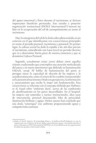 404
del apoyo emocional y físico durante el nacimiento, se derivan
importantes beneficios perinatales. Este estudio y posterior
organización institucional (DONA Internacional15
) marcan un
hito en la recuperación del rol de acompañamiento en torno al
nacimiento.
Hoy, la emergencia del rol de la doula cobra pleno sentido, en un
contexto en el que identificamos tres características principales
en torno al periodo prenatal, nacimiento y postnatal. En primer
lugar, la cultura actual ha dado la espalda a los 266 días previos
al nacimiento, coincidiendo con Luna (2012) un periodo decisivo
que va a determinar buena parte de nuestra existencia y que se
denomina Cultura Prenatal.
Segundo, actualmente existe cierto debate entre aquellas
visiones tradicionales que contemplan una atención medicalizada
del parto y un nuevo movimiento que defiende su humanización
(Akrich, 2004). Al hablar de humanización del parto se
persigue situar la capacidad de elección de las mujeres y la
autodeterminación, como el centro de los cambios institucionales
enlaatenciónalnacimiento.Desdeestaperspectiva,lainformación
y asesoramiento que reciba la mujer son fundamentales. Esta
característica se relaciona con el concepto definido por Hofmeyr
et al. (1991) sobre “ambiente duro”, acerca de las condiciones
de alumbramiento en los países desarrollados. En el hospital,
las mujeres son sometidas a rutinas institucionales, altas tasas
de intervención, personal desconocido, falta de privacidad,
iluminación brillante y agujas. Dichos autores han concluido que
una doula, “amortigua” este ambiente proporcionando apoyo y
compañerismo continuo.
15 Doulas of North America. El neonatólogo Klauss y el pediatra Kenell fundaron en 1992 la
organización con el objetivo de formar doulas capacitadas para apoyar a las familias durante el
parto y el postparto. DONA International (DONA) es en la actualidad una de las organizaciones
de doulas más grandes en los Estados Unidos.
 