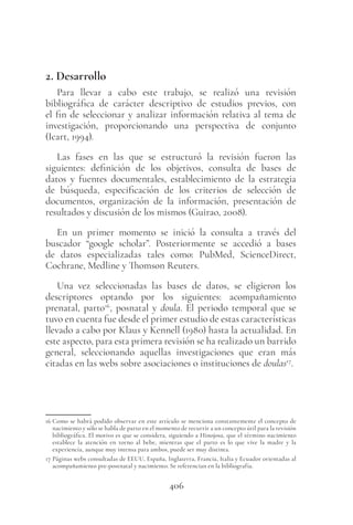 406
2. Desarrollo
Para llevar a cabo este trabajo, se realizó una revisión
bibliográfica de carácter descriptivo de estudios previos, con
el fin de seleccionar y analizar información relativa al tema de
investigación, proporcionando una perspectiva de conjunto
(Icart, 1994).
Las fases en las que se estructuró la revisión fueron las
siguientes: definición de los objetivos, consulta de bases de
datos y fuentes documentales, establecimiento de la estrategia
de búsqueda, especificación de los criterios de selección de
documentos, organización de la información, presentación de
resultados y discusión de los mismos (Guirao, 2008).
En un primer momento se inició la consulta a través del
buscador “google scholar”. Posteriormente se accedió a bases
de datos especializadas tales como: PubMed, ScienceDirect,
Cochrane, Medline y Thomson Reuters.
Una vez seleccionadas las bases de datos, se eligieron los
descriptores optando por los siguientes: acompañamiento
prenatal, parto16
, posnatal y doula. El periodo temporal que se
tuvo en cuenta fue desde el primer estudio de estas características
llevado a cabo por Klaus y Kennell (1980) hasta la actualidad. En
este aspecto, para esta primera revisión se ha realizado un barrido
general, seleccionando aquellas investigaciones que eran más
citadas en las webs sobre asociaciones o instituciones de doulas17
.
16 Como se habrá podido observar en este artículo se menciona constantemente el concepto de
nacimiento y sólo se habla de parto en el momento de recurrir a un concepto útil para la revisión
bibliográfica. El motivo es que se considera, siguiendo a Hinojosa, que el término nacimiento
establece la atención en torno al bebe, mientras que el parto es lo que vive la madre y la
experiencia, aunque muy intensa para ambos, puede ser muy distinta.
17 Páginas webs consultadas de EEUU, España, Inglaterra, Francia, Italia y Ecuador orientadas al
acompañamiento pre-postnatal y nacimiento. Se referencian en la bibliografía.
 