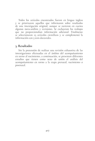 407
Todos los artículos encontrados fueron en lengua inglesa
y se priorizaron aquellos que informaron sobre resultados
de una investigación original, aunque se tuvieron en cuenta
algunos meta-análisis y revisiones. Se excluyeron los trabajos
que no proporcionaban información adicional. Finalmente
se seleccionaron 23 artículos científicos y se complementó la
información con 5 tesis doctorales.
3. Resultados
Sin la pretensión de realizar una revisión exhaustiva de las
investigaciones efectuadas en el ámbito del acompañamiento
en torno al nacimiento, a continuación, se presentan diferentes
estudios que tienen como nexo de unión el análisis del
acompañamiento en torno a la etapa prenatal, nacimiento o
postnatal.
 