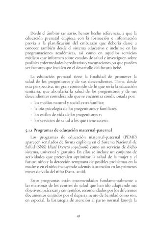 41
Desde el ámbito sanitario, hemos hecho referencia, a que la
educación prenatal empieza con la formación e información
previa a la planificación del embarazo que debería darse a
conocer también desde el sistema educativo e incluirse en las
programaciones académicas, así como en aquellos servicios
médicos que informen sobre estados de salud e investiguen sobre
posibles enfermedades hereditarias y vacunaciones, ya que pueden
ser factores que inciden en el desarrollo del futuro bebé.
La educación prenatal tiene la finalidad de promover la
salud de los progenitores y de sus descendientes. Tiene, desde
esta perspectiva, un gran contenido de lo que sería la educación
sanitaria, que abordaría la salud de los progenitores y de sus
descendientes considerando que se encuentra condicionada por:
- los medios natural y social extrafamiliar;
- la bio-psicología de los progenitores y familiares;
- los estilos de vida de los progenitores y;
- los servicios de salud a los que tiene acceso.
5.1.1 Programas de educación maternal-paternal
Los programas de educación maternal-paternal (PEMP)
aparecen señalados de forma explícita en el Sistema Nacional de
Salud (SNS) (Real Decreto 1030/2006) como un servicio de dicho
sistema, universal y gratuito. En ellos se incluye un conjunto de
actividades que pretenden optimizar la salud de la mujer y el
futuro niño y la detección temprana de posibles problemas en la
madre o en el niño, incluyendo además la atención en los primeros
meses de vida del niño (Sanz, 2016).
Estos programas están encomendados fundamentalmente a
las matronas de los centros de salud que han ido adaptando sus
objetivos, prácticas y contenidos, recomendados por los diferentes
documentos emitidos por el departamento de Sanidad como son,
en especial, la Estrategia de atención al parto normal (2007), la
 