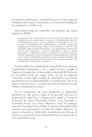 42
Estrategia de salud sexual y reproductiva (2011) y la Estrategia de
Promoción de la Salud y Prevención, en el marco del abordaje de
la cronicidad en el SNS (2013).
Sanz (2016) recoge los contenidos más comunes que suelen
abordar los PEMP:
promoción de la vinculación con el futuro hijo, las pautas de vida
saludable para la embarazada y su pareja y la información sobre las
transformaciones que se van sucediendo en el niño por nacer y en
la mujer; la promoción del vínculo afectivo y la mejor vivencia de
la gestación; conocimientos sobre el autocuidado y estilo de vida
saludable; sobre el desarrollo del feto y sus capacidades; se practican
técnicas de relajación y ejercicios convenientes para un mayor
autocontrol y seguridad en parto y postparto; se informa sobre el
final de la gestación, parto, las prácticas recomendadas por la EAPN
en el mismo y elaboración del plan de parto; técnicas de mejora del
dolor; puerperio, planteamiento práctico de la organización de vida;
cuidados del recién nacido y lactancia.
Señala también la variabilidad de estos PEMP en las distintas
Comunidades Autónomas y cita a modo de buen ejemplo el
Programa de preparación a la maternidad y paternidad del Gobierno
de Cantabria (2010) que recoge como uno de los objetivos
“contribuir a desarrollar modelos de maternidad y paternidad
que fomenten la corresponsabilidad y la coeducación”, este es un
aspecto relevante que se extiende más allá del embarazo y que
influye en el proceso de crianza.
De las evaluaciones de estos programas se desprenden
beneficios no sólo para la etapa de la gestación sino para la
promoción de salud física y psíquica de la madre y el niño en
el proceso de crianza (Fernández Mateos, 2005; Fernández y
Fernández-Arroyo, 2012; Ortiz Villanueva, 2014). Sin embargo,
limitar los beneficios de los PEMP al escenario único del ámbito
sanitario sería menospreciar el valor del ámbito educativo. La
primera educación es imborrable, entendiendo por ello que la
misma va a estructurar la personalidad del niño, su manera de ser
en la vida (Dolto, 1994).
 