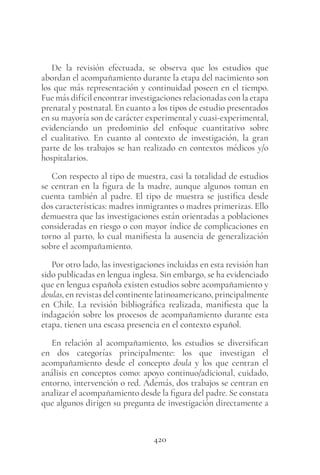 420
De la revisión efectuada, se observa que los estudios que
abordan el acompañamiento durante la etapa del nacimiento son
los que más representación y continuidad poseen en el tiempo.
Fue más difícil encontrar investigaciones relacionadas con la etapa
prenatal y postnatal. En cuanto a los tipos de estudio presentados
en su mayoría son de carácter experimental y cuasi-experimental,
evidenciando un predominio del enfoque cuantitativo sobre
el cualitativo. En cuanto al contexto de investigación, la gran
parte de los trabajos se han realizado en contextos médicos y/o
hospitalarios.
Con respecto al tipo de muestra, casi la totalidad de estudios
se centran en la figura de la madre, aunque algunos toman en
cuenta también al padre. El tipo de muestra se justifica desde
dos características: madres inmigrantes o madres primerizas. Ello
demuestra que las investigaciones están orientadas a poblaciones
consideradas en riesgo o con mayor índice de complicaciones en
torno al parto, lo cual manifiesta la ausencia de generalización
sobre el acompañamiento.
Por otro lado, las investigaciones incluidas en esta revisión han
sido publicadas en lengua inglesa. Sin embargo, se ha evidenciado
que en lengua española existen estudios sobre acompañamiento y
doulas, en revistas del continente latinoamericano, principalmente
en Chile. La revisión bibliográfica realizada, manifiesta que la
indagación sobre los procesos de acompañamiento durante esta
etapa, tienen una escasa presencia en el contexto español.
En relación al acompañamiento, los estudios se diversifican
en dos categorías principalmente: los que investigan el
acompañamiento desde el concepto doula y los que centran el
análisis en conceptos como: apoyo continuo/adicional, cuidado,
entorno, intervención o red. Además, dos trabajos se centran en
analizar el acompañamiento desde la figura del padre. Se constata
que algunos dirigen su pregunta de investigación directamente a
 