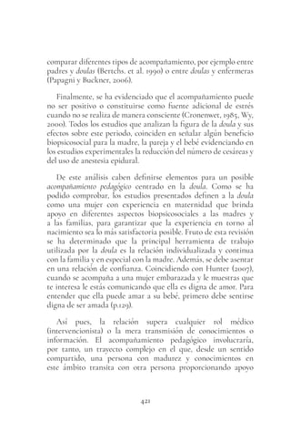 421
comparar diferentes tipos de acompañamiento, por ejemplo entre
padres y doulas (Bertchs. et al. 1990) o entre doulas y enfermeras
(Papagni y Buckner, 2006).
Finalmente, se ha evidenciado que el acompañamiento puede
no ser positivo o constituirse como fuente adicional de estrés
cuando no se realiza de manera consciente (Cronenwet, 1985, Wy,
2000). Todos los estudios que analizan la figura de la doula y sus
efectos sobre este periodo, coinciden en señalar algún beneficio
biopsicosocial para la madre, la pareja y el bebé evidenciando en
los estudios experimentales la reducción del número de cesáreas y
del uso de anestesia epidural.
De este análisis caben definirse elementos para un posible
acompañamiento pedagógico centrado en la doula. Como se ha
podido comprobar, los estudios presentados definen a la doula
como una mujer con experiencia en maternidad que brinda
apoyo en diferentes aspectos biopsicosociales a las madres y
a las familias, para garantizar que la experiencia en torno al
nacimiento sea lo más satisfactoria posible. Fruto de esta revisión
se ha determinado que la principal herramienta de trabajo
utilizada por la doula es la relación individualizada y continua
con la familia y en especial con la madre. Además, se debe asentar
en una relación de confianza. Coincidiendo con Hunter (2007),
cuando se acompaña a una mujer embarazada y le muestras que
te interesa le estás comunicando que ella es digna de amor. Para
entender que ella puede amar a su bebé, primero debe sentirse
digna de ser amada (p.129).
Así pues, la relación supera cualquier rol médico
(intervencionista) o la mera transmisión de conocimientos o
información. El acompañamiento pedagógico involucraría,
por tanto, un trayecto complejo en el que, desde un sentido
compartido, una persona con madurez y conocimientos en
este ámbito transita con otra persona proporcionando apoyo
 