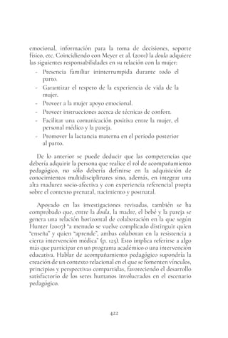 422
emocional, información para la toma de decisiones, soporte
físico, etc. Coincidiendo con Meyer et al. (2001) la doula adquiere
las siguientes responsabilidades en su relación con la mujer:
- Presencia familiar ininterrumpida durante todo el
parto.
- Garantizar el respeto de la experiencia de vida de la
mujer.
- Proveer a la mujer apoyo emocional.
- Proveer instrucciones acerca de técnicas de confort.
- Facilitar una comunicación positiva entre la mujer, el
personal médico y la pareja.
- Promover la lactancia materna en el periodo posterior
al parto.
De lo anterior se puede deducir que las competencias que
debería adquirir la persona que realice el rol de acompañamiento
pedagógico, no sólo debería definirse en la adquisición de
conocimientos multidisciplinares sino, además, en integrar una
alta madurez socio-afectiva y con experiencia referencial propia
sobre el contexto prenatal, nacimiento y postnatal.
Apoyado en las investigaciones revisadas, también se ha
comprobado que, entre la doula, la madre, el bebé y la pareja se
genera una relación horizontal de colaboración en la que según
Hunter (2007) “a menudo se vuelve complicado distinguir quien
“enseña” y quien “aprende”, ambas colaboran en la resistencia a
cierta intervención médica” (p. 125). Esto implica referirse a algo
más que participar en un programa académico o una intervención
educativa. Hablar de acompañamiento pedagógico supondría la
creación de un contexto relacional en el que se fomenten vínculos,
principios y perspectivas compartidas, favoreciendo el desarrollo
satisfactorio de los seres humanos involucrados en el escenario
pedagógico.
 