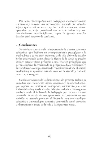 423
Por tanto, el acompañamiento pedagógico se concebiría como
un proceso y no como una intervención, buscando que todos los
sujetos que atraviesan esta etapa lo transiten conscientemente,
apoyados por un/a profesional con más experiencia y con
conocimientos interdisciplinares, capaz de generar vínculos
basados en el respeto y la confianza.
4. Conclusiones
Se concluye constatando la importancia de diseñar contextos
educativos que faciliten un acompañamiento pedagógico a la
madre, bebé y pareja en el momento de la vida objeto de estudio.
Se ha evidenciado como, desde la figura de la doula, se pueden
extraer características próximas a una relación pedagógica que
permita superar la creación de un programa educativo basado en
la transferencia o implantación de conocimiento desde el ámbito
académico y se aproxime más a la creación de vínculo y el diseño
de un espacio seguro.
Siendo conscientes de las limitaciones del presente trabajo, se
considera que el creciente interés suscitado en la sociedad actual
por superar un modelo de concepción, nacimiento y crianza
industrializado y medicalizado, debería conducir a interrogantes
también desde el ámbito de la Pedagogía que respondan a esta
demanda. A través de conceptos como el propuesto en esta
revisión, se pretende promover el diseño de un nuevo paradigma
educativo a un paradigma educativo compatible con el propósito
de humanizar el inicio de la vida y las siguientes etapas.
 