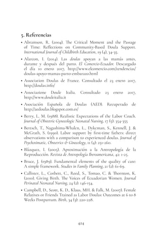 424
5. Referencias
• Abramson, R. (2004). The Critical Moment and the Passage
of Time: Reflections on Community-Based Doula Support.
International Journal of Childbirth Education, 19 (4), 34-35.
• Alarcon, I. (2014). Las doulas apoyan a las mamás antes,
durante y después del parto. El Comercio-Ecuador. Descargado
el día 10  enero 2017, http://www.elcomercio.com/tendencias/
doulas-apoyo-mamas-parto-embarazo.html
• Association Doulas de France. Consultado el 23 enero 2017,
http://doulas.info/
• Associazione Doule Italia. Consultado 23 enero 2017,
http://www.douleitalia.it
• Asociación Española de Doulas (AED). Recuperado de
http://aedoulas.blogspot.com.es/
• Berry, L. M. (1988). Realistic Expectations of the Labor Coach.
Journal of Obstetric Gynecologic Neonatal Nursing, 17 (5): 354-355
• Bertsch, T., Nagashima-Whalcn, L., Dykcman, S., Kennell, J. &
McGrath, S. (1990). Labor support by first-time fathers: direct
observations with a comparison to experienced doulas. Journal of
Psychosimatic, Obstetrics & Ginecology, 11 (4): 251-260.
• Blázquez, I. (2005). Aproximación a la Antropología de la
Reproducción. Revista de Antropología Iberoamericana, 42: 1-25.
• Bruce, J. (1989). Fundamental elements of the quality of care:
A simple framework. Studies in Family Planning, 21 (2): 61-69.
• Callister, L., Corbett, C., Reed, S., Tomao, C. & Thornton, K.
(2010). Giving Birth. The Voices of Ecuadorian Women. Journal
Perinatal Neonatal Nursing, 24 (2): 146-154.
• Campbell, D., Scott, K. D., Klaus, MH. & Falk, M. (2007). Female
Relatives or Friends Trained as Labor Doulas: Outcomes at 6 to 8
Weeks Postpartum. Birth, 34 (3): 220-228.
 