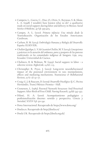 425
• Campero, L., Garcia, C., Diaz, O., Ortiz, S., Reynoso, S. & Alone,
L. A. (1998). I wouldn’t have known what to do”: a qualitative
study on social support during labor and delivery in Mexico. Social
Science &Medicine, 47 (3): 395-403.
• Campos, A. L. (2010). Primera infancia: Una mirada desde la
Neuroeducación. Organización de los Estados Americanos:
Cerebrum.
• Carlson, B. M. (2014). Embriología Humana y Biología del Desarrollo.
España: ELSEVIER.
• ChalánQuizhpe,L.V.&GuamánChalán,M.Y.(2014).Concepciones
y prácticas en la atención del embarazo, parto y postparto de las parteras
tradicionales en las comunidades indígenas de Saraguro, Loja, 2014.
Ecuador: Universidad de Cuenca.
• Chalmers, B. & Wolman, W. (1993). Social support in labor - a
selective review. RightsLink. 14 (1): 1-15.
• Christopher R. Pryce, J. (2003). Long-term neurobehavioural
impact of the postnatal environment in rats: manipulations,
effects and mediating mechanisms. Neuroscience & Biobehavioral
Reviews, 27 (1–2): 57–71.
• Craig, G. J. & Baucum, D. (2009). Desarrollo Psicológico. (J. C. Pecina
Hernández, Trans.) México: Prentice - Hall.
• Cronewett, L. (1985). Parental Network Structure And Perceived
Support After Birth of First Child. Nursing Research, 34 (6): 347-352.
• Diloné, H. A. (2010). Acompañamiento pedagógico y
profesionalización docente: sentido y perspectiva. Ciencia y
Sociedad, XXXV (3): 521-541.
• Dona Internacional. Recuperado de https://www.dona.org/
• Doulas.es. Recuperado de http://doulas.es/
• Doula UK. Recuperado de https://doula.org.uk/
 