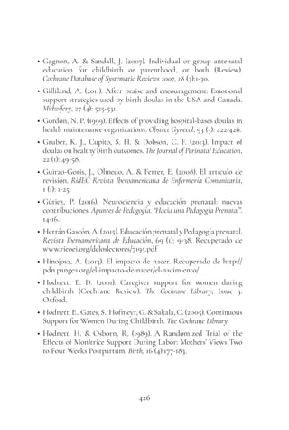 426
• Gagnon, A. & Sandall, J. (2007). Individual or group antenatal
education for childbirth or parenthood, or both (Review).
Cochrane Database of Systematic Reviews 2007, 18 (3):1-30.
• Gilliland, A. (2011). After praise and encouragement: Emotional
support strategies used by birth doulas in the USA and Canada.
Midwifery, 27 (4): 525-531.
• Gordon, N. P. (1999). Effects of providing hospital-bases doulas in
health maintenance organizations. Obstect Gynecol, 93 (3): 422-426.
• Gruber, K. J., Cupito, S. H. & Dobson, C. F. (2013). Impact of
doulas on healthy birth outcomes. The Journal of Perinatal Education,
22 (1): 49-58.
• Guirao-Goris, J., Olmedo, A. & Ferrer, E. (2008). El artículo de
revisión. RidEC Revista Iberoamericana de Enfermería Comunitaria,
1 (1): 1-25.
• Gútiez, P. (2016). Neurociencia y educación prenatal: nuevas
contribuciones. Apuntes de Pedagogía. “Hacia una Pedagogía Prenatal”.
14-16.
• HerránGascón,A.(2015).EducaciónprenatalyPedagogíaprenatal.
Revista Iberoamericana de Educación, 69 (1): 9-38. Recuperado de
www.rieoei.org/deloslectores/7195.pdf
• Hinojosa, A. (2013). El impacto de nacer. Recuperado de http://
pdn.pangea.org/el-impacto-de-nacer/el-nacimiento/
• Hodnett, E. D. (2001). Caregiver support for women during
childbirth (Cochrane Review). The Cochrane Library, Issue 3.
Oxford.
• Hodnett,E.,Gates,S.,Hofmeyr,G.&Sakala,C.(2005).Continuous
Support for Women During Childbirth. The Cochrane Library.
• Hodnett, H. & Osborn, R. (1989). A Randomized Trial of the
Effects of Monltrice Support During Labor: Mothers’ Views Two
to Four Weeks Postpartum. Birth, 16 (4):177-183.
 