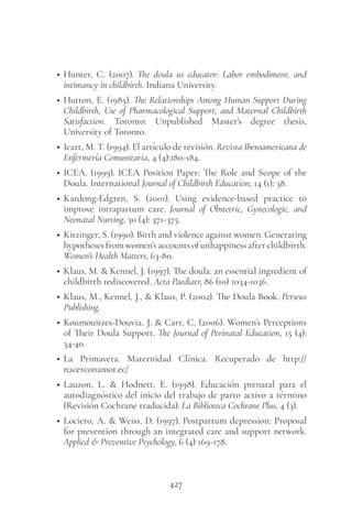427
• Hunter, C. (2007). The doula us educator: Labor embodiment, and
intimancy in childbirth. Indiana University.
• Hutton, E. (1985). The Relationships Among Human Support During
Childbirth, Use of Pharmacological Support, and Maternal Childbirth
Satisfaction. Toronto: Unpublished Master’s degree thesis,
University of Toronto.
• Icart, M. T. (1994). El artículo de revisión. Revista Iberoamericana de
Enfermería Comunitaria, 4 (4):180-184.
• ICEA. (1999). ICEA Position Paper: The Role and Scope of the
Doula. International Journal of Childbirth Education; 14 (1): 38.
• Kardong-Edgren, S. (2001). Using evidence-based practice to
improve intrapartum care. Journal of Obstetric, Gynecologic, and
Neonatal Nursing, 30 (4): 371-375.
• Kitzinger, S. (1990). Birth and violence against women. Generating
hypothesesfromwomen’saccountsofunhappinessafterchildbirth.
Women’s Health Matters, 63-80.
• Klaus, M. & Kennel, J. (1997). The doula: an essential ingredient of
childbirth rediscovered. Acta Paediatr, 86 (10) 1034-1036.
• Klaus, M., Kennel, J., & Klaus, P. (2002). The Doula Book. Perseus
Publishing.
• Koumouitzes-Douvia, J. & Carr, C. (2006). Women’s Perceptions
of Their Doula Support. The Journal of Perinatal Education, 15 (4):
34-40.
• La Primavera. Maternidad Clínica. Recuperado de http://
nacerconamor.ec/
• Lauzon, L. & Hodnett, E. (1998). Educación prenatal para el
autodiagnóstico del inicio del trabajo de parto activo a término
(Revisión Cochrane traducida). La Biblioteca Cochrane Plus, 4 (3).
• Lociero, A. & Weiss, D. (1997). Postpartum depression: Proposal
for prevention through an integrated care and support network.
Applied & Preventive Psychology, 6 (4) 169-178.
 