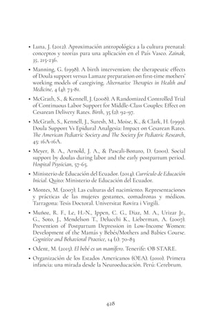428
• Luna, J. (2012). Aproximación antropológica a la cultura prenatal:
conceptos y teorías para una aplicación en el País Vasco. Zainak,
35, 215-236.
• Manning, G. (1998). A birth intervention: the therapeutic effects
of Doula support versus Lamaze preparation on first-time mothers’
working models of caregiving. Alternative Therapies in Health and
Medicine, 4 (4): 73-81.
• McGrath, S., & Kennell, J. (2008). A Randomized Controlled Trial
of Continuous Labor Support for Middle-Class Couples: Effect on
Cesarean Delivery Rates. Birth, 35 (2): 92-97.
• McGrath, S., Kennell, J., Suresh, M., Moise, K., & Clark, H. (1999).
Doula Support Vs Epidural Analgesia: Impact on Cesarean Rates.
The American Pediatric Society and The Society for Pediatric Research,
45: 16A-16A.
• Meyer, B. A., Arnold, J. A., & Pascali-Bonaro, D. (2001). Social
support by doulas during labor and the early postpartum period.
Hospital Psysician, 57-65.
• Ministerio de Educación del Ecuador. (2014). Currículo de Educación
Inicial. Quito: Ministerio de Educación del Ecuador.
• Montes, M. (2007). Las culturas del nacimiento. Representaciones
y prácticas de las mujeres gestantes, comadronas y médicos.
Tarragona: Tesis Doctoral. Universitat Rovira i Virgili.
• Muñoz, R. F., Le, H.-N., Ippen, C. G., Diaz, M. A., Urizar Jr.,
G., Soto, J., Mendelson T., Delucchi K., Lieberman, A. (2007).
Prevention of Postpartum Depression in Low-Income Women:
Development of the Mamás y Bebés/Mothers and Babies Course.
Cognitive and Behavioral Practice, 14 (1): 70-83
• Odent, M. (2015). El bebé es un mamífero. Tenerife: OB STARE.
• Organización de los Estados Americanos (OEA). (2010). Primera
infancia: una mirada desde la Neuroeducación. Perú: Cerebrum.
 