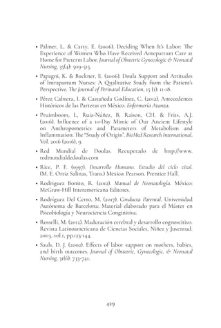 429
• Palmer, L. & Carty, E. (2006). Deciding When It’s Labor: The
Experience of Women Who Have Received Antepartum Care at
Home for Preterm Labor. Journal of Obstetric Gynecologic & Neonatal
Nursing, 35(4): 509-515.
• Papagni, K. & Buckner, E. (2006). Doula Support and Attitudes
of Intrapartum Nurses: A Qualitative Study from the Patient’s
Perspective. The Journal of Perinatal Education, 15 (1): 11-18.
• Pérez Cabrera, I. & Castañeda Godínez, C. (2012). Antecedentes
Históricos de las Parteras en México. Enfermería Avanza.
• Pruimboom, L, Ruiz-Núñez, B, Raison, CH. & Frits, A.J.
(2016). Influence of a 10-Day Mimic of Our Ancient Lifestyle
on Anthropometrics and Parameters of Metabolism and
Inflammation: The “Study of Origin”. BioMed Research International.
Vol. 2016 (2016), 9.
• Red Mundial de Doulas. Recuperado de http://www.
redmundialdedoulas.com
• Rice, P. F. (1997). Desarrollo Humano. Estudio del ciclo vital.
(M. E. Ortiz Salinas, Trans.) Mexico: Pearson. Prentice Hall.
• Rodriguez Bonito, R. (2012). Manual de Neonatología. México:
McGraw-Hill Interamericana Editores.
• Rodríguez Del Cerro, M. (2017). Conducta Parental. Universidad
Autónoma de Barcelona: Material elaborado para el Máster en
Psicobiología y Neurociencia Conginitiva.
• Rosselli, M. (2012). Maduración cerebral y desarrollo cognoscitivo.
Revista Latinoamericana de Ciencias Sociales, Niñez y Juventud.
2003, vol.1, pp.125-144.
• Sauls, D. J. (2002). Effects of labor support on mothers, babies,
and birth outcomes. Journal of Obstetric, Gynecologic, & Neonatal
Nursing, 31(6): 733-741.
 