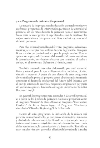 43
5.1.2. Programas de estimulación prenatal
La mayoría de los programas de educación prenatal constituyen
auténticos programas de intervención que tratan de estimular el
potencial de los niños durante la gestación hasta el nacimiento.
No se trata de crear genios ni superdotados, sino de establecer las
mejores condiciones para procurar el bienestar físico y emocional
del niño por nacer.
Para ello, se han desarrollado diferentes programas educativos,
técnicas y estrategias para utilizar durante la gestación, bien para
llevar a cabo por profesionales o por la propia madre. Con su
aplicación se pretende favorecer el desarrollo del sistema nervioso,
la comunicación, los vínculos afectivos con la madre, el padre o
ambos, en el mejor caso (Bahamón y Hernán, 2011).
También tratan de potenciar el desarrollo postnatal sensorial,
físico y mental, para lo que utilizan técnicas auditivas, táctiles,
visuales y motoras. A pesar de que alguno de estos programas
de estimulación prenatal propone como objetivo más prioritario
optimizar el desarrollo intelectual del futuro bebé (objetivo con
el que no estamos de acuerdo), exigen una implicación por parte
de los futuros padres, buscando conseguir un bienestar familiar
(Lafuente, 2007).
En general, los programas para estimular el desarrollo prenatal,
es a partir de los 5 meses de gestación cuando se proponen, como
el Programa “Firstart” de Plaza Alonso; el Programa “Currículum
Cardíaco” de Brent Logan (1991); el Programa “Comienzos
vinculados” (“Bonded Beginnings”) de Sallenbach.
Dentro de estos programas, la utilización de la música está
presente en muchos de ellos ya que parece disminuir las tensiones
y el miedo de la futura mamá, facilitando su relajación, el contacto
íntimoconelfetotratandodefortalecerelvínculoafectivoatravés
de los sentimientos, la comunicación y la interacción. También se
usan sonidos rítmicos, parecidos al latido del corazón de la madre
 