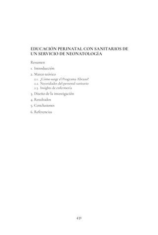 431
EDUCACIÓN PERINATAL CON SANITARIOS DE
UN SERVICIO DE NEONATOLOGÍA
Resumen
1. Introducción
2. Marco teórico
2.1. ¿Cómo surge el Programa Abrazo?
2.2. Necesidades del personal sanitario
2.3. Insights de enfermería
3. Diseño de la investigación
4. Resultados
5. Conclusiones
6. Referencias
 