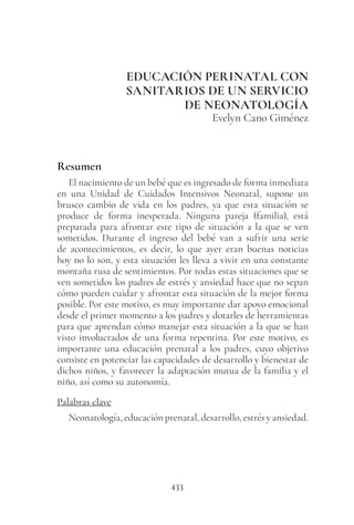 433
EDUCACIÓN PERINATAL CON
SANITARIOS DE UN SERVICIO
DE NEONATOLOGÍA
Evelyn Cano Giménez
Resumen
El nacimiento de un bebé que es ingresado de forma inmediata
en una Unidad de Cuidados Intensivos Neonatal, supone un
brusco cambio de vida en los padres, ya que esta situación se
produce de forma inesperada. Ninguna pareja (familia), está
preparada para afrontar este tipo de situación a la que se ven
sometidos. Durante el ingreso del bebé van a sufrir una serie
de acontecimientos, es decir, lo que ayer eran buenas noticias
hoy no lo son, y esta situación les lleva a vivir en una constante
montaña rusa de sentimientos. Por todas estas situaciones que se
ven sometidos los padres de estrés y ansiedad hace que no sepan
cómo pueden cuidar y afrontar esta situación de la mejor forma
posible. Por este motivo, es muy importante dar apoyo emocional
desde el primer momento a los padres y dotarles de herramientas
para que aprendan cómo manejar esta situación a la que se han
visto involucrados de una forma repentina. Por este motivo, es
importante una educación prenatal a los padres, cuyo objetivo
consiste en potenciar las capacidades de desarrollo y bienestar de
dichos niños, y favorecer la adaptación mutua de la familia y el
niño, así como su autonomía.
Palabras clave
Neonatología, educación prenatal, desarrollo, estrés y ansiedad.
 