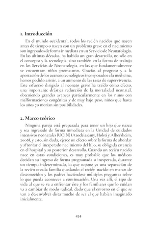 434
1. Introducción
En el mundo occidental, todos los recién nacidos que nacen
antes de tiempo o nacen con un problema grave en el nacimiento
soningresadosdeformainmediataenunServiciodeNeonatología.
En las últimas décadas, ha habido un gran desarrollo, no sólo en
el concepto y la tecnología, sino también en la forma de trabajo
en los Servicios de Neonatología, en las que fundamentalmente
se encuentran niños prematuros. Gracias al progreso y a la
aportación de los avances tecnológicos incorporados a la medicina,
hemos podido asistir, a un aumento de las tasas de supervivencia.
Este esfuerzo dirigido al neonato grave ha traído como efecto,
una importante drástica reducción de la mortalidad neonatal,
obteniendo grandes avances particularmente en los niños con
malformaciones congénitas y de muy bajo peso, niños que hasta
los años 70 morían sin posibilidades.
2. Marco teórico
Ninguna pareja está preparada para tener un hijo que nazca
y sea ingresado de forma inmediata en la Unidad de cuidados
intensivos neonatales (UCIN) (Arockiasamy, Holsti y Albersheim,
2008), y esto, sin duda, ejerce un efecto sobre la forma de abordar
y afrontar el inesperado nacimiento del hijo, su obligada estancia
en el hospital y su posterior desarrollo. Cuando un recién nacido
nace en estas condiciones, es muy probable que los médicos
decidan su ingreso de forma programada o inesperada, durante
un tiempo indeterminado, lo que supone ya una separación de
la recién creada familia quedando el recién nacido en manos de
desconocidos y los padres haciéndose múltiples preguntas sobre
lo que pueda acontecer a continuación. Una vez allí, el tipo de
vida al que se va a enfrentar éste y los familiares que lo cuidan
va a cambiar de modo radical, dado que el entorno en el que se
van a desenvolver dista mucho de ser el que habían imaginado
inicialmente.
 