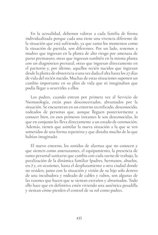 435
En la actualidad, debemos valorar a cada familia de forma
individualizada porque cada una tiene una vivencia diferente de
la situación que está sufriendo, ya que tanto los momentos como
la situación de partida, son diferentes. Por un lado, tenemos a
madres que ingresan en la planta de alto riesgo por amenaza de
parto prematuro, otras que ingresan también en la misma planta
con un diagnóstico prenatal, otras que ingresan directamente en
el paritorio y, por último, aquellos recién nacidos que ingresan
desde la planta de obstetricia o una vez dada el alta hasta los 27 días
de vida del recién nacido. Muchas de estas situaciones suponen un
cambio importante en su plan de vida que ni imaginaban que
podía llegar a ocurrirles a ellos.
Los padres, cuando entran por primera vez al Servicio de
Neonatología, están pues desconcertados, abrumados por la
situación. Se encuentran en un entorno tecnificado, desconocido,
rodeados de personas que, aunque lleguen posteriormente a
conocer bien, en esos primeros instantes le son desconocidas, lo
que en conjunto les lleva directamente a un estado de conmoción.
Además, tienen que asimilar la nueva situación a la que se ven
sometidos de una forma repentina y que distaba mucho de lo que
habían imaginado.
El nuevo entorno, los sonidos de alarmas que no conocen y
que sienten como amenazantes, el equipamiento, la presencia de
tanto personal sanitario que cambia con cada turno de trabajo, la
paralización de la dinámica familiar (padres, hermanos, abuelos,
etc.) y, en ocasiones, hasta el desplazamiento a otra ciudad donde
no residen, junto con la situación y visión de su hijo solo dentro
de una incubadora y rodeado de cables y tubos, son algunas de
las razones que hacen que se sientan extraños y abrumados. Todo
ello hace que en definitiva estén viviendo una auténtica pesadilla
y sientan cómo pierden el control de su rol como padres.
 